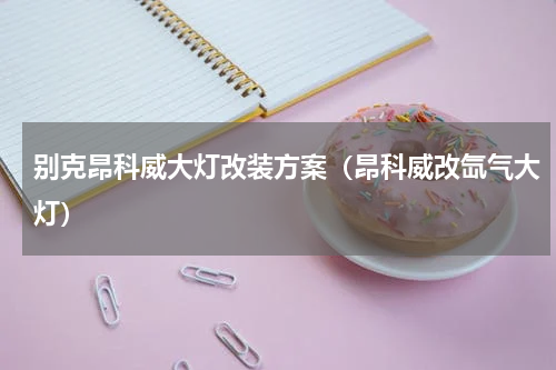 别克昂科威大灯改装方案（昂科威改氙气大灯）