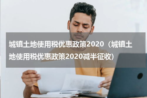 城镇土地使用税优惠政策2020（城镇土地使用税优惠政策2020减半征收）