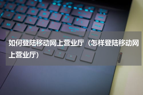 如何登陆移动网上营业厅（怎样登陆移动网上营业厅）