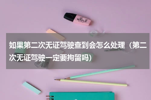 如果第二次无证驾驶查到会怎么处理（第二次无证驾驶一定要拘留吗）