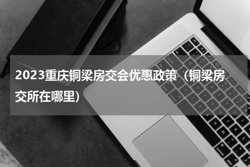 2023重庆铜梁房交会优惠政策（铜梁房交所在哪里）
