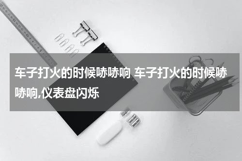 车子打火的时候哧哧响 车子打火的时候哧哧响,仪表盘闪烁