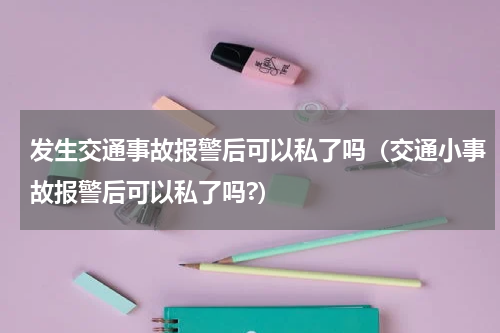 发生交通事故报警后可以私了吗（交通小事故报警后可以私了吗?）