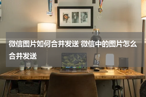 微信图片如何合并发送 微信中的图片怎么合并发送