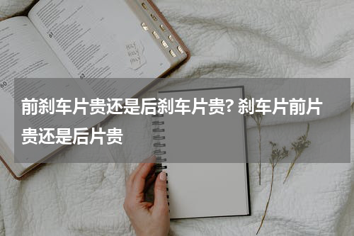 前刹车片贵还是后刹车片贵? 刹车片前片贵还是后片贵