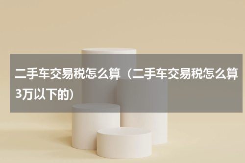 二手车交易税怎么算（二手车交易税怎么算3万以下的）