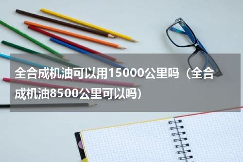 全合成机油可以用15000公里吗（全合成机油8500公里可以吗）