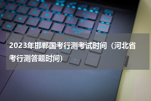 2023年邯郸国考行测考试时间（河北省考行测答题时间）