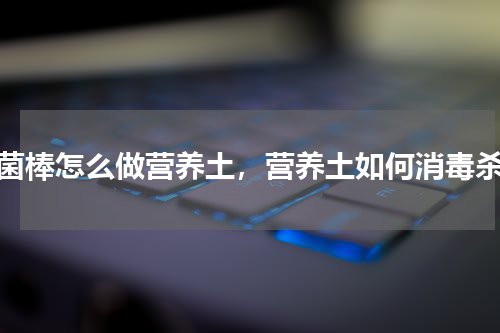 废菌棒怎么做营养土，营养土如何消毒杀菌