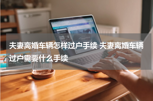 夫妻离婚车辆怎样过户手续 夫妻离婚车辆过户需要什么手续