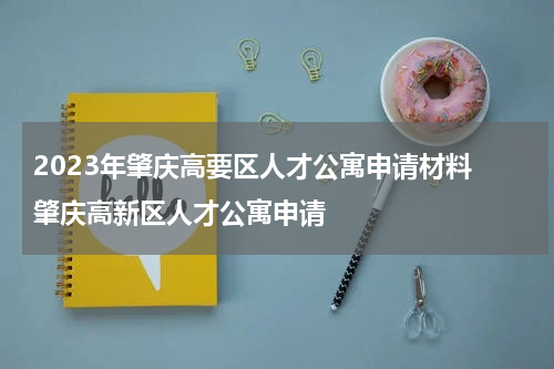 2023年肇庆高要区人才公寓申请材料 肇庆高新区人才公寓申请