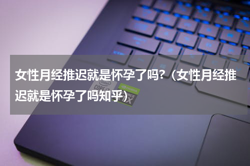 女性月经推迟就是怀孕了吗?（女性月经推迟就是怀孕了吗知乎）