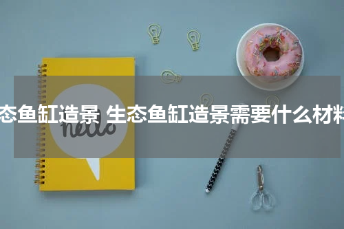 生态鱼缸造景 生态鱼缸造景需要什么材料