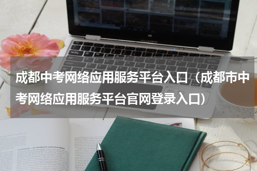 成都中考网络应用服务平台入口（成都市中考网络应用服务平台官网登录入口）