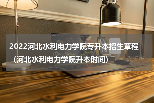 2022河北水利电力学院专升本招生章程（河北水利电力学院升本时间）