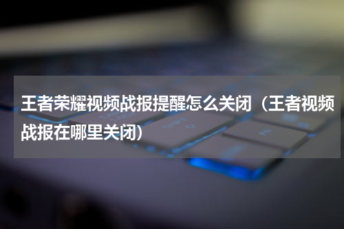 王者荣耀视频战报提醒怎么关闭（王者视频战报在哪里关闭）