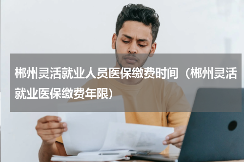 郴州灵活就业人员医保缴费时间（郴州灵活就业医保缴费年限）