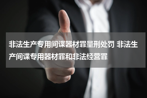 非法生产专用间谍器材罪量刑处罚 非法生产间谍专用器材罪和非法经营罪