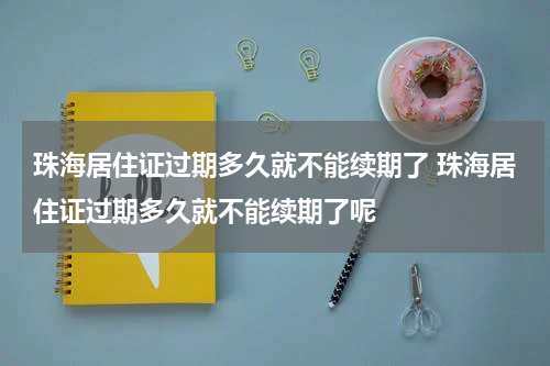 珠海居住证过期多久就不能续期了 珠海居住证过期多久就不能续期了呢