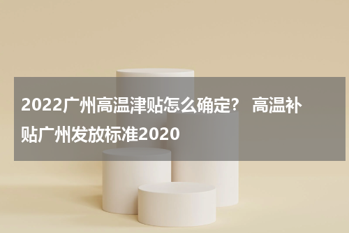 2022广州高温津贴怎么确定？ 高温补贴广州发放标准2020