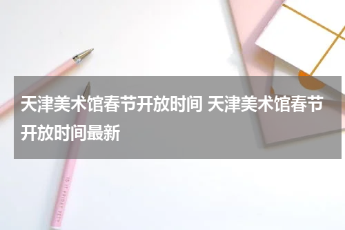 天津美术馆春节开放时间 天津美术馆春节开放时间最新