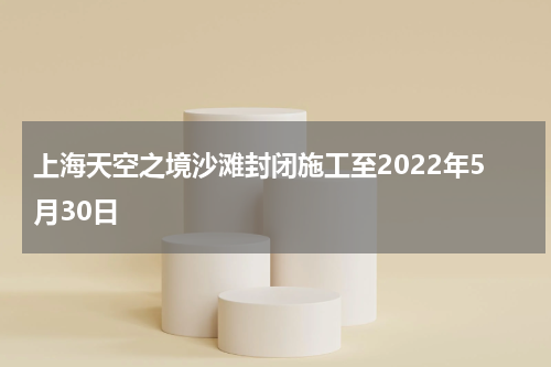 上海天空之境沙滩封闭施工至2022年5月30日