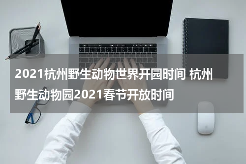 2021杭州野生动物世界开园时间 杭州野生动物园2021春节开放时间