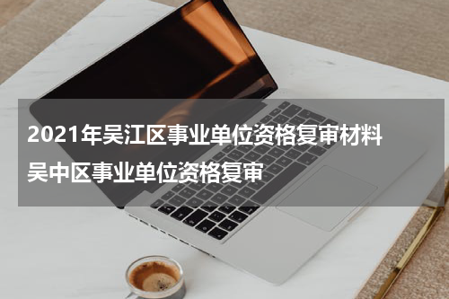 2021年吴江区事业单位资格复审材料 吴中区事业单位资格复审