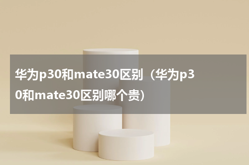 华为p30和mate30区别（华为p30和mate30区别哪个贵）