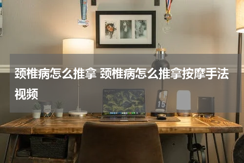 颈椎病怎么推拿 颈椎病怎么推拿按摩手法视频