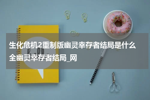 生化危机2重制版幽灵幸存者结局是什么 全幽灵幸存者结局_网