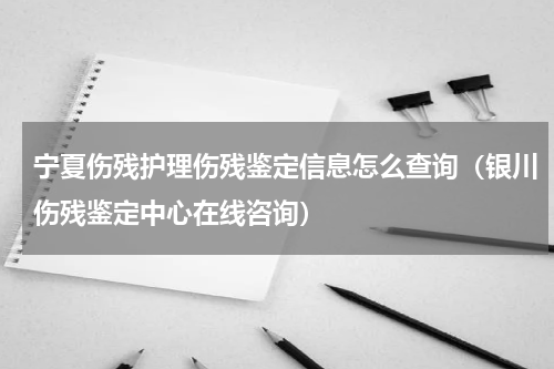 宁夏伤残护理伤残鉴定信息怎么查询（银川伤残鉴定中心在线咨询）