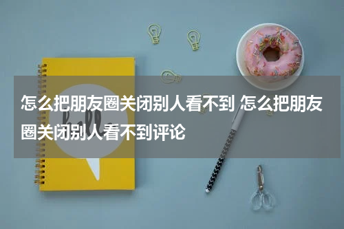 怎么把朋友圈关闭别人看不到 怎么把朋友圈关闭别人看不到评论