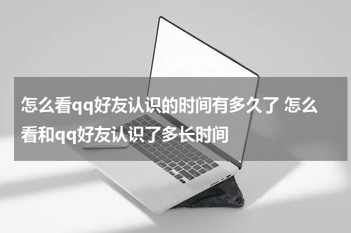 怎么看qq好友认识的时间有多久了 怎么看和qq好友认识了多长时间