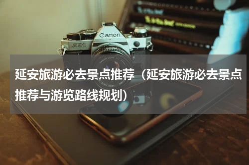 延安旅游必去景点推荐（延安旅游必去景点推荐与游览路线规划）