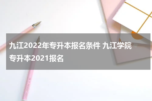 九江2022年专升本报名条件 九江学院专升本2021报名