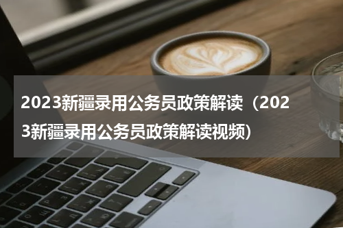 2023新疆录用公务员政策解读（2023新疆录用公务员政策解读视频）