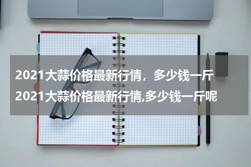 2021大蒜价格最新行情，多少钱一斤 2021大蒜价格最新行情,多少钱一斤呢