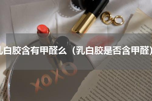 乳白胶含有甲醛么（乳白胶是否含甲醛）