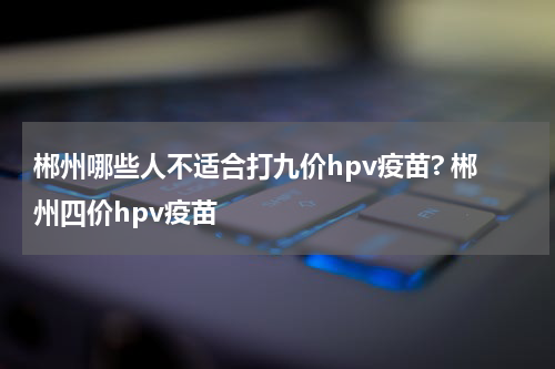 郴州哪些人不适合打九价hpv疫苗? 郴州四价hpv疫苗