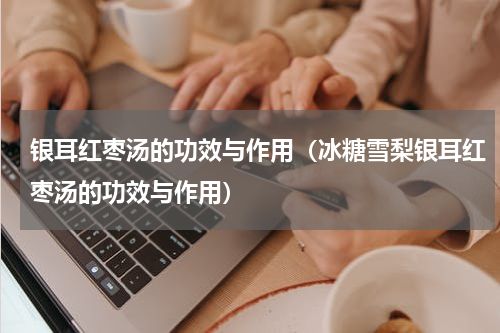 银耳红枣汤的功效与作用（冰糖雪梨银耳红枣汤的功效与作用）