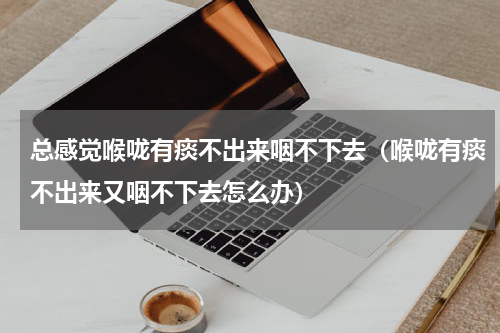 总感觉喉咙有痰不出来咽不下去（喉咙有痰不出来又咽不下去怎么办）