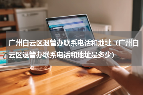 广州白云区退管办联系电话和地址（广州白云区退管办联系电话和地址是多少）