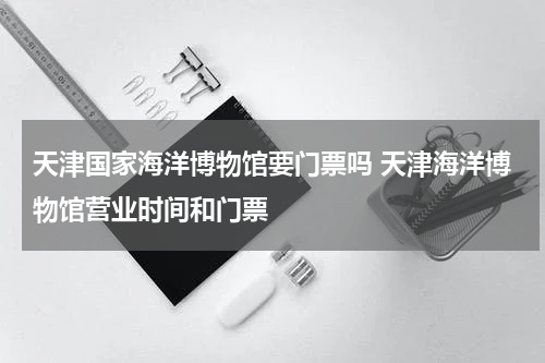 天津国家海洋博物馆要门票吗 天津海洋博物馆营业时间和门票
