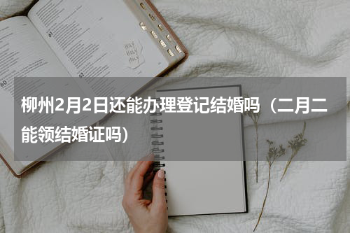 柳州2月2日还能办理登记结婚吗（二月二能领结婚证吗）