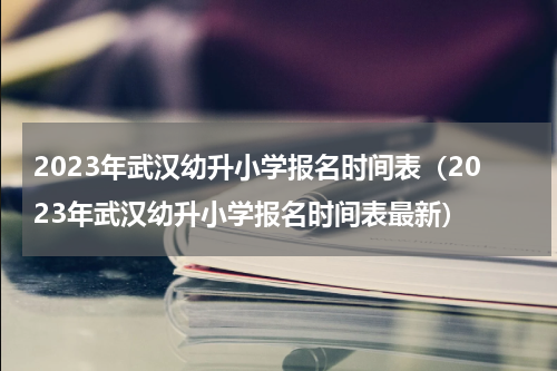 2023年武汉幼升小学报名时间表（2023年武汉幼升小学报名时间表最新）