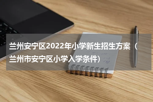 兰州安宁区2022年小学新生招生方案（兰州市安宁区小学入学条件）