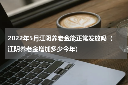 2022年5月江阴养老金能正常发放吗（江阴养老金增加多少今年）