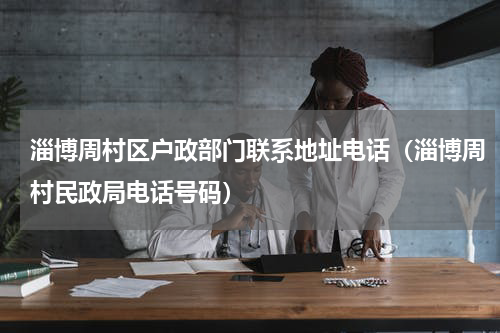 淄博周村区户政部门联系地址电话（淄博周村民政局电话号码）