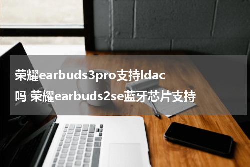 荣耀earbuds3pro支持ldac吗 荣耀earbuds2se蓝牙芯片支持